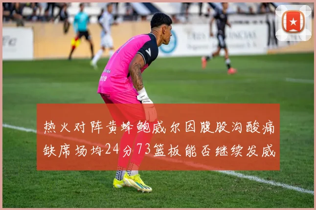热火对阵黄蜂鲍威尔因腹股沟酸痛缺席场均24分73篮板能否继续发威