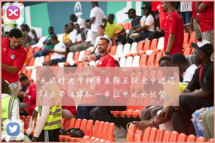 米诺特次节神勇表现五投全中连得12分带领球队一举拉开比分优势