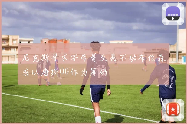 尼克斯寻求字母哥交易不动布伦森或以唐斯OG作为筹码