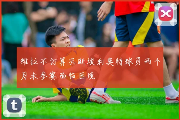 维拉不打算买断埃利奥特球员两个月未参赛面临困境