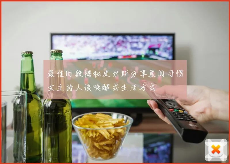最佳时段揭秘皮尔斯分享晨间习惯女主持人谈唤醒式生活方式