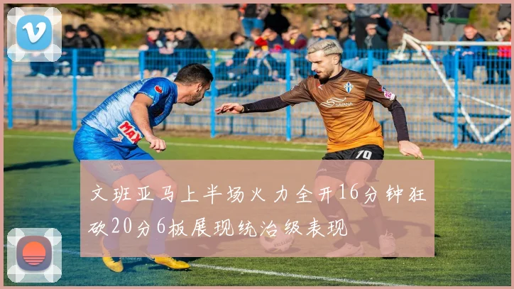 文班亚马上半场火力全开16分钟狂砍20分6板展现统治级表现