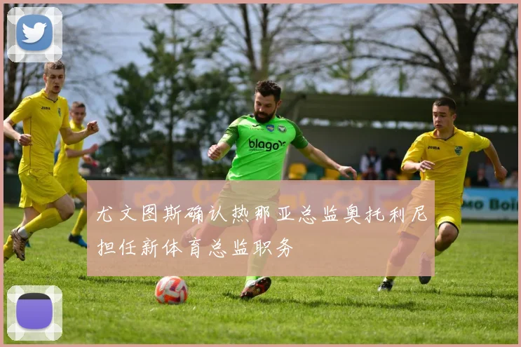 尤文图斯确认热那亚总监奥托利尼担任新体育总监职务