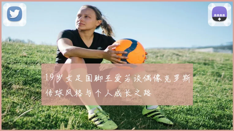 19岁女足国脚王爱芳谈偶像克罗斯传球风格与个人成长之路