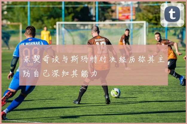 东契奇谈与斯玛特对决经历称其主防自己深知其能力