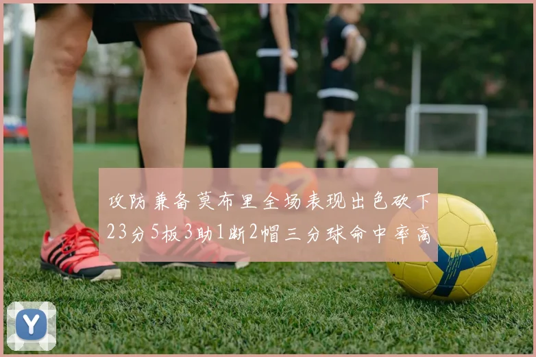 攻防兼备莫布里全场表现出色砍下23分5板3助1断2帽三分球命中率高达60