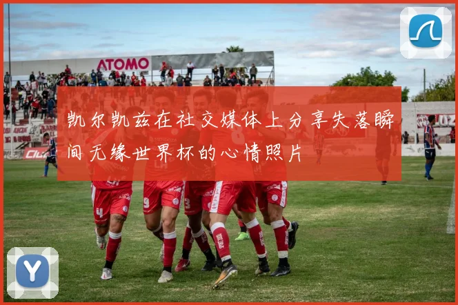 凯尔凯兹在社交媒体上分享失落瞬间无缘世界杯的心情照片