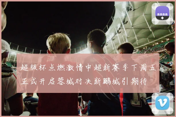 超级杯点燃激情中超新赛季下周五正式开启蓉城对决新鹏城引期待