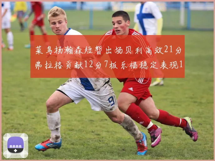 菜鸟杨瀚森短暂出场贝利高效21分弗拉格贡献12分7板乐福稳定表现13投13分
