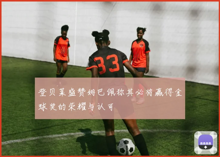 登贝莱盛赞姆巴佩称其必将赢得金球奖的荣耀与认可