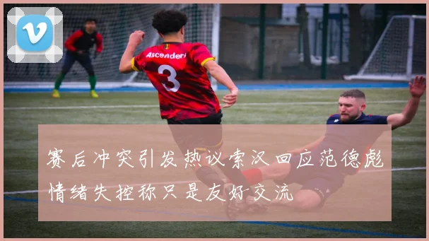 赛后冲突引发热议索汉回应范德彪情绪失控称只是友好交流