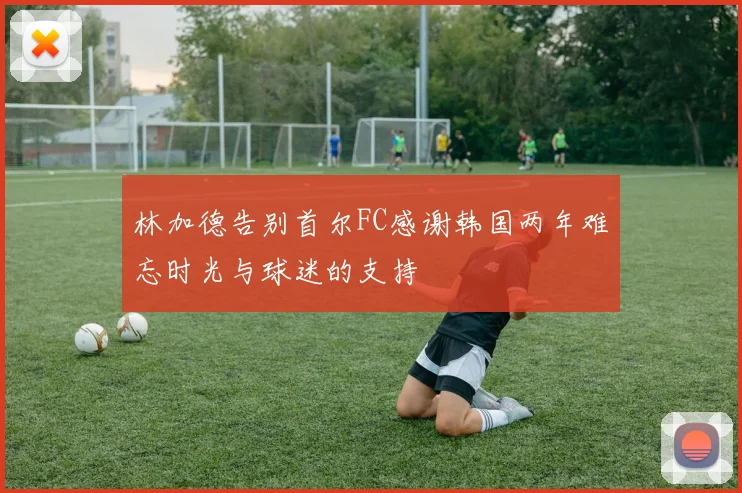 林加德告别首尔FC感谢韩国两年难忘时光与球迷的支持