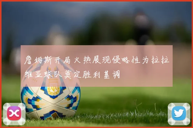 詹姆斯开局火热展现侵略性为拉拉维亚球队奠定胜利基调