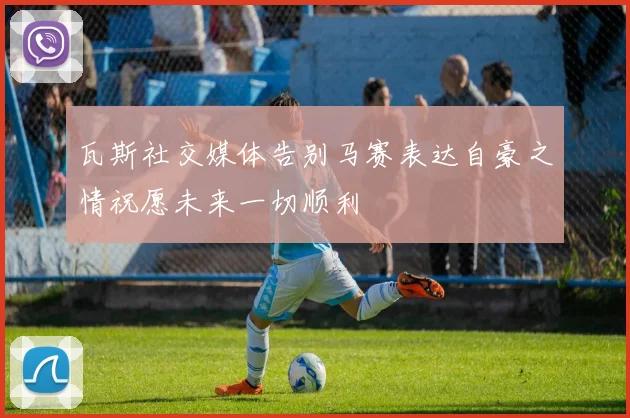 瓦斯社交媒体告别马赛表达自豪之情祝愿未来一切顺利
