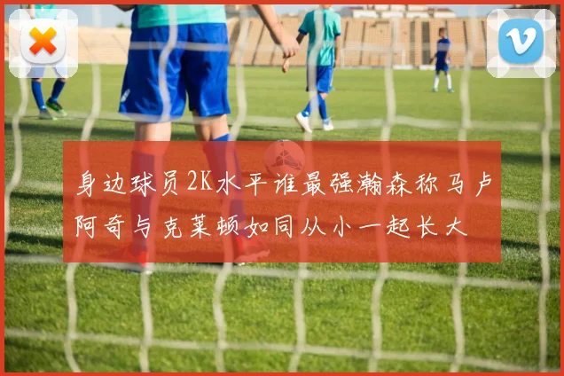 身边球员2K水平谁最强瀚森称马卢阿奇与克莱顿如同从小一起长大